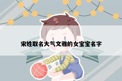 宋姓取名大气文雅的女宝宝名字