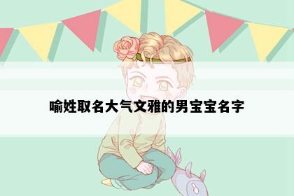 喻姓取名大气文雅的男宝宝名字